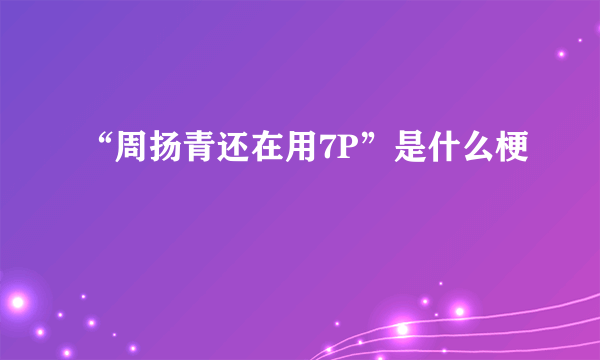 “周扬青还在用7P”是什么梗