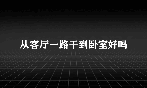 从客厅一路干到卧室好吗