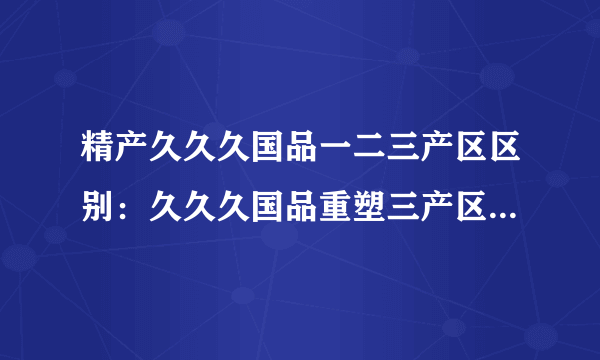 精产久久久国品一二三产区区别：久久久国品重塑三产区特色产业，让精品更加精致