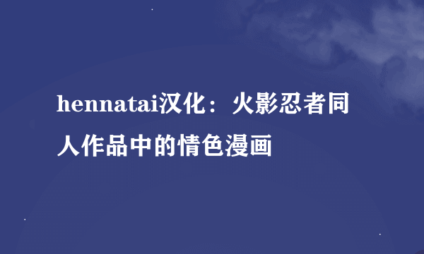 hennatai汉化：火影忍者同人作品中的情色漫画