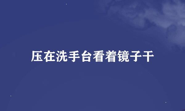 压在洗手台看着镜子干