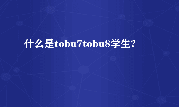 什么是tobu7tobu8学生?