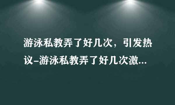 游泳私教弄了好几次，引发热议-游泳私教弄了好几次激情频繁！