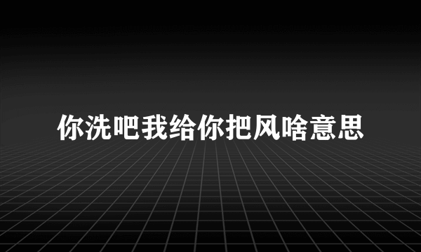 你洗吧我给你把风啥意思