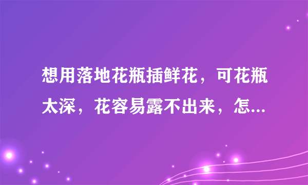 想用落地花瓶插鲜花，可花瓶太深，花容易露不出来，怎么整比较好