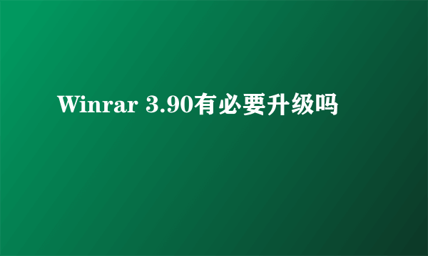 Winrar 3.90有必要升级吗
