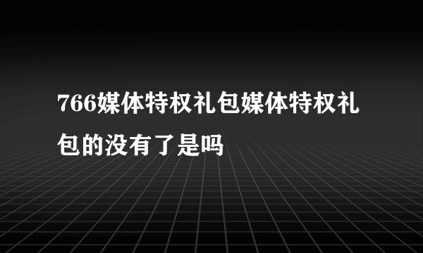 766媒体特权礼包媒体特权礼包的没有了是吗
