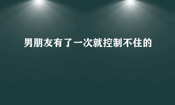 男朋友有了一次就控制不住的