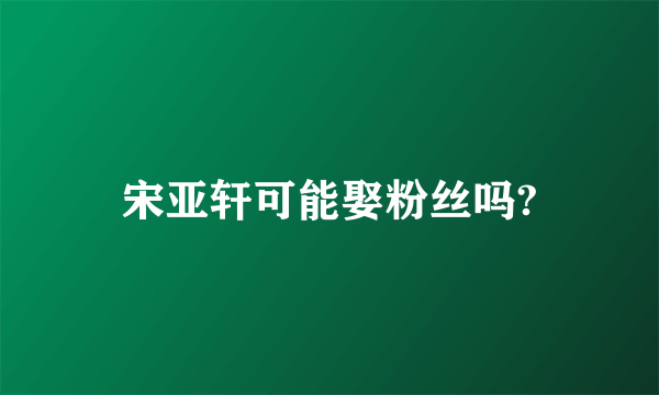 宋亚轩可能娶粉丝吗?