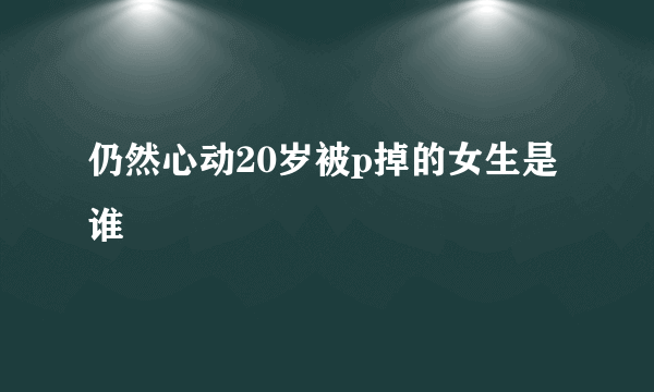 仍然心动20岁被p掉的女生是谁