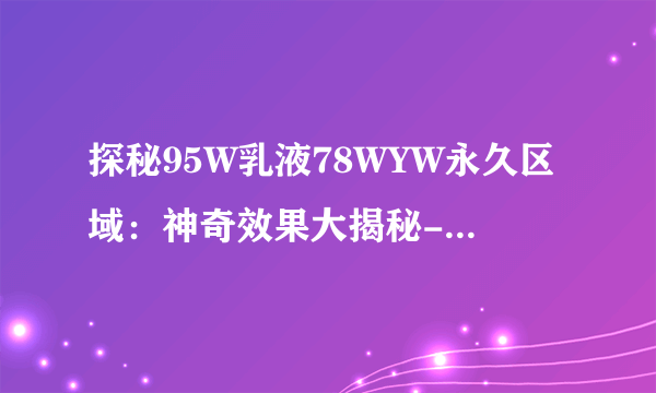 探秘95W乳液78WYW永久区域：神奇效果大揭秘-95W乳液78WYW永久区域的刺激体验！