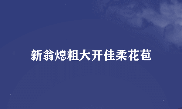 新翁熄粗大开佳柔花苞