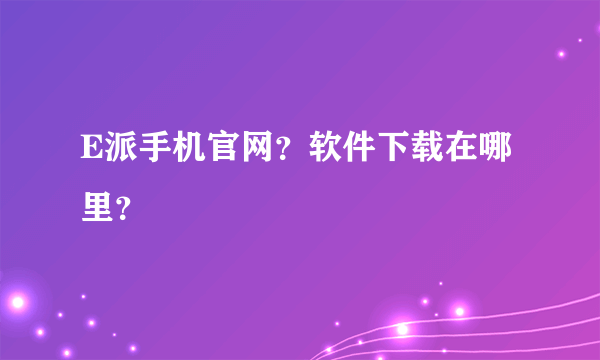 E派手机官网？软件下载在哪里？