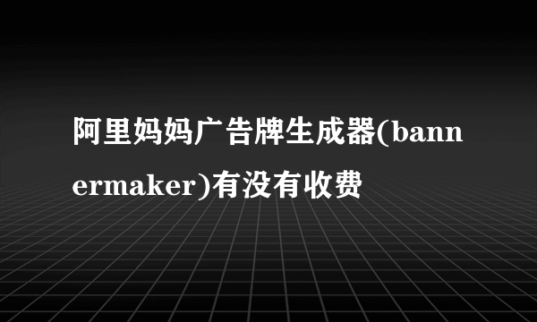 阿里妈妈广告牌生成器(bannermaker)有没有收费