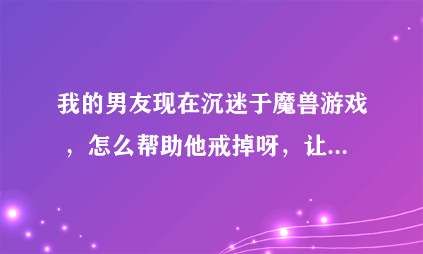 我的男友现在沉迷于魔兽游戏 ，怎么帮助他戒掉呀，让他赶紧找个工作上班？？
