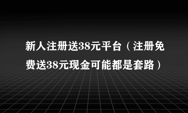 新人注册送38元平台（注册免费送38元现金可能都是套路）