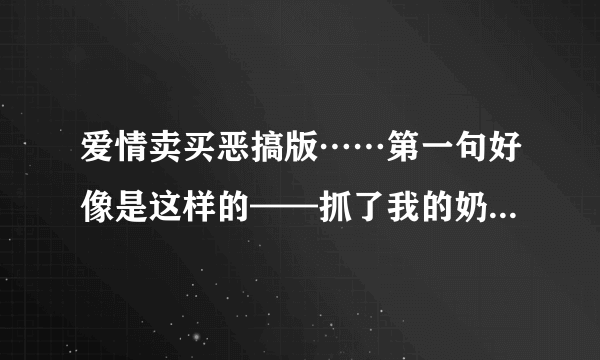 爱情卖买恶搞版……第一句好像是这样的——抓了我的奶…………求全部