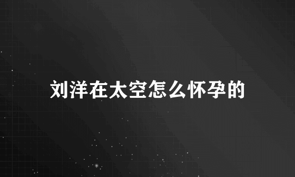 刘洋在太空怎么怀孕的
