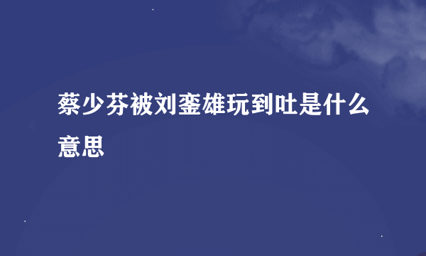 蔡少芬被刘銮雄玩到吐是什么意思