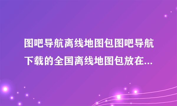 图吧导航离线地图包图吧导航下载的全国离线地图包放在手机的哪个文件夹啊