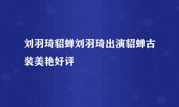 刘羽琦貂蝉刘羽琦出演貂蝉古装美艳好评