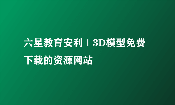 六星教育安利｜3D模型免费下载的资源网站