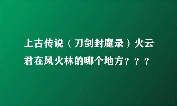 上古传说（刀剑封魔录）火云君在风火林的哪个地方？？？