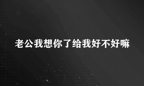 老公我想你了给我好不好嘛