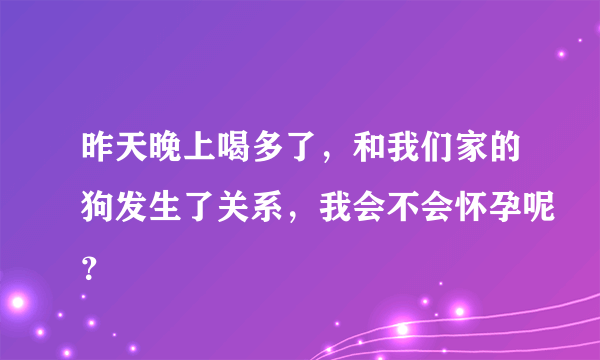 昨天晚上喝多了，和我们家的狗发生了关系，我会不会怀孕呢？