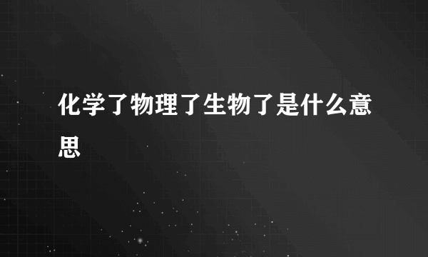 化学了物理了生物了是什么意思