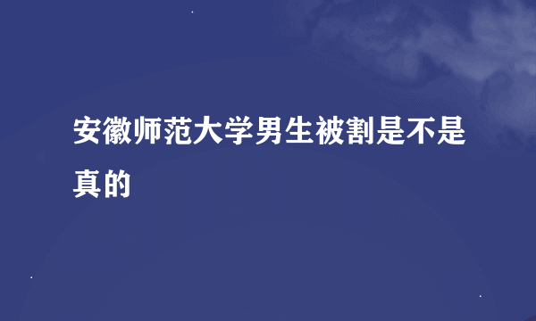 安徽师范大学男生被割是不是真的