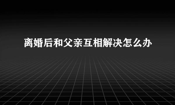 离婚后和父亲互相解决怎么办