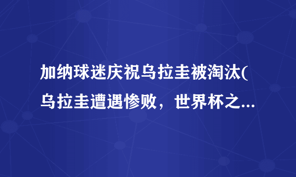 加纳球迷庆祝乌拉圭被淘汰(乌拉圭遭遇惨败，世界杯之旅终结。)