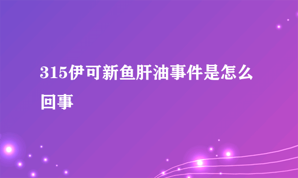 315伊可新鱼肝油事件是怎么回事