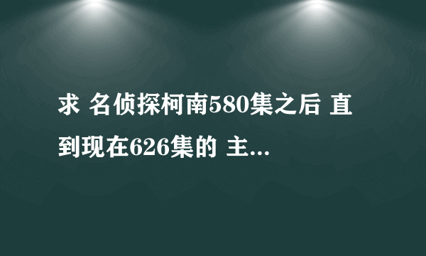 求 名侦探柯南580集之后 直到现在626集的 主线剧集 谢谢
