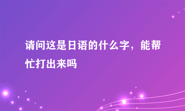 请问这是日语的什么字，能帮忙打出来吗
