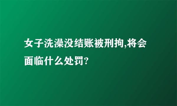 女子洗澡没结账被刑拘,将会面临什么处罚?
