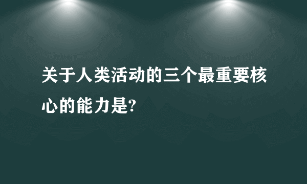 关于人类活动的三个最重要核心的能力是?