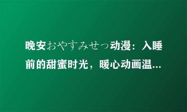 晚安おやすみせっ动漫：入睡前的甜蜜时光，暖心动画温馨陪伴！