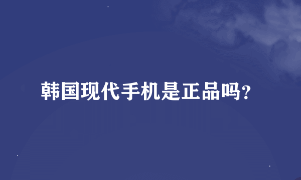 韩国现代手机是正品吗？