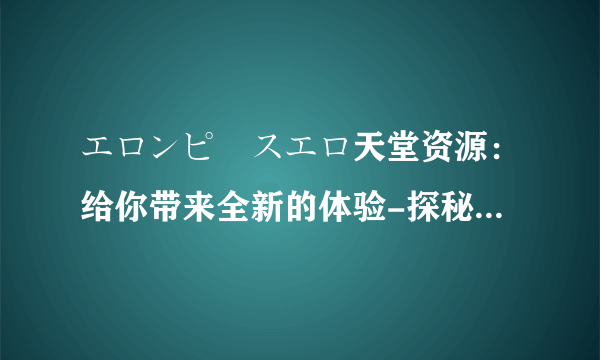 エロンピースエロ天堂资源：给你带来全新的体验-探秘エロンピースエロ天堂资源！