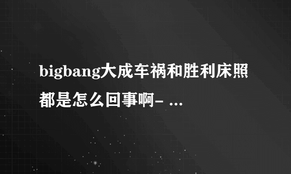 bigbang大成车祸和胜利床照都是怎么回事啊- -YG有回应吗？