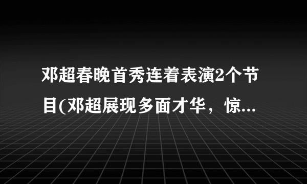 邓超春晚首秀连着表演2个节目(邓超展现多面才华，惊艳观众！)