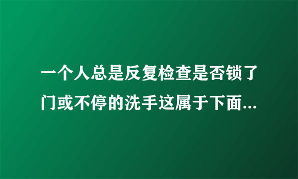 一个人总是反复检查是否锁了门或不停的洗手这属于下面哪一种心理障碍