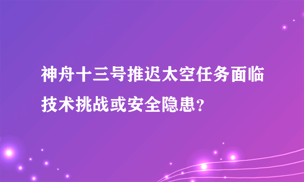 神舟十三号推迟太空任务面临技术挑战或安全隐患？