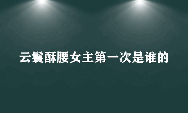 云鬟酥腰女主第一次是谁的