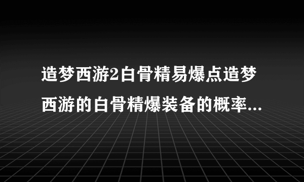 造梦西游2白骨精易爆点造梦西游的白骨精爆装备的概率多大啊我打了E次都没装备
