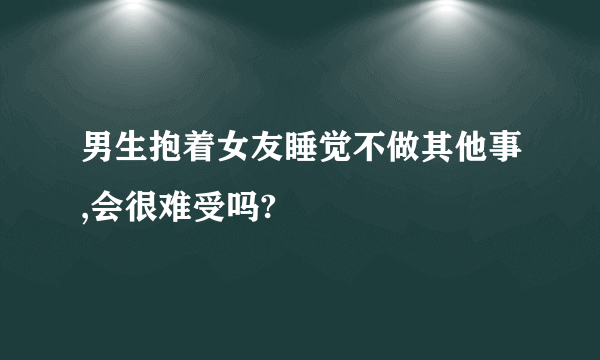 男生抱着女友睡觉不做其他事,会很难受吗?