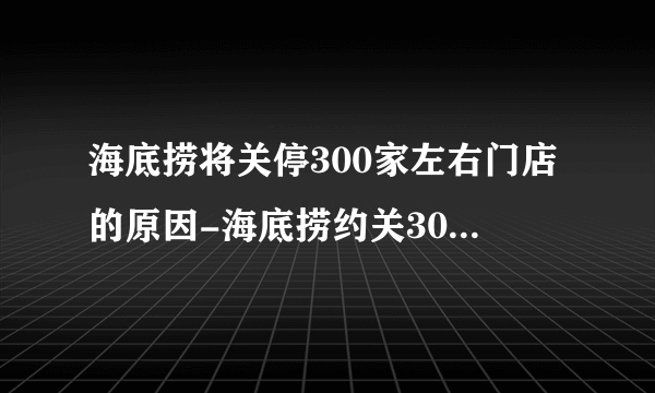 海底捞将关停300家左右门店的原因-海底捞约关300家门店名单