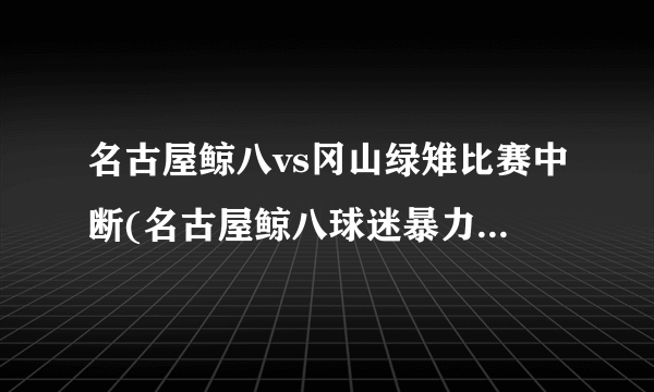 名古屋鲸八vs冈山绿雉比赛中断(名古屋鲸八球迷暴力事件导致比赛中断)